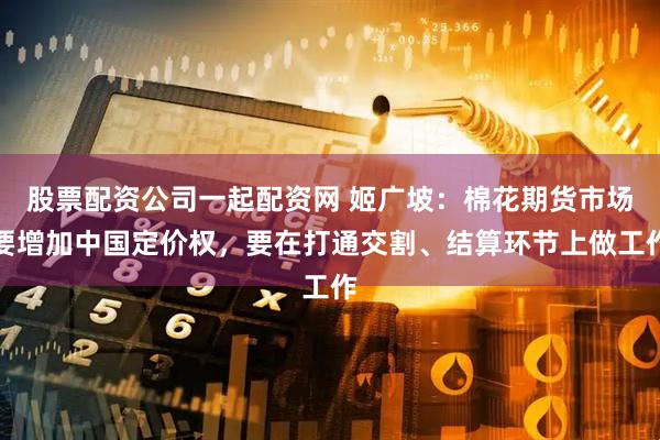 股票配资公司一起配资网 姬广坡：棉花期货市场要增加中国定价权，要在打通交割、结算环节上做工作