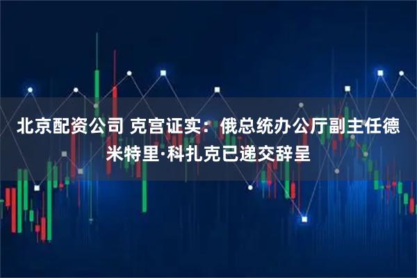 北京配资公司 克宫证实：俄总统办公厅副主任德米特里·科扎克已递交辞呈