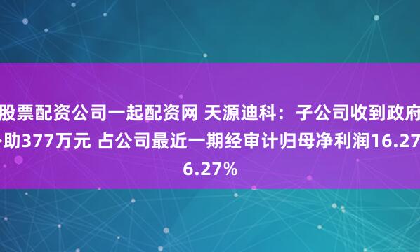 股票配资公司一起配资网 天源迪科：子公司收到政府补助377万元 占公司最近一期经审计归母净利润16.27%