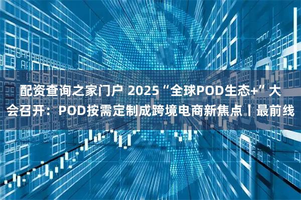 配资查询之家门户 2025“全球POD生态+”大会召开：POD按需定制成跨境电商新焦点丨最前线