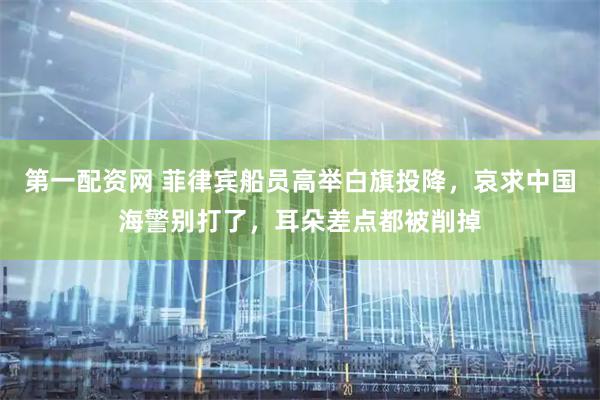 第一配资网 菲律宾船员高举白旗投降，哀求中国海警别打了，耳朵差点都被削掉