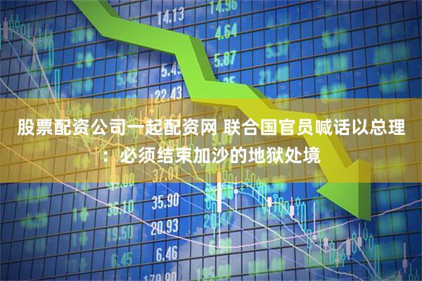 股票配资公司一起配资网 联合国官员喊话以总理：必须结束加沙的地狱处境