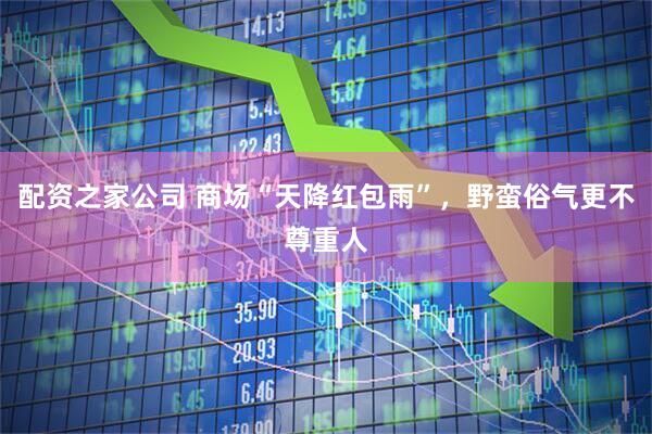 配资之家公司 商场“天降红包雨”，野蛮俗气更不尊重人